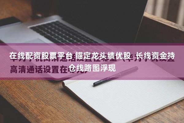 在线配资股票平台 锚定龙头绩优股  长线资金持仓线路图浮现