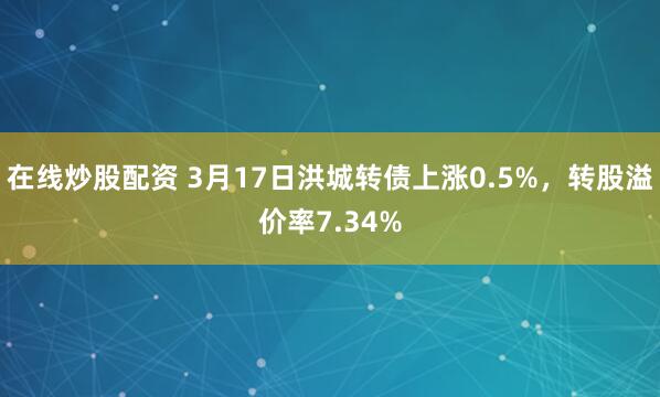 在线炒股配资 3月17日洪城转债上涨0.5%，转股溢价率7.34%
