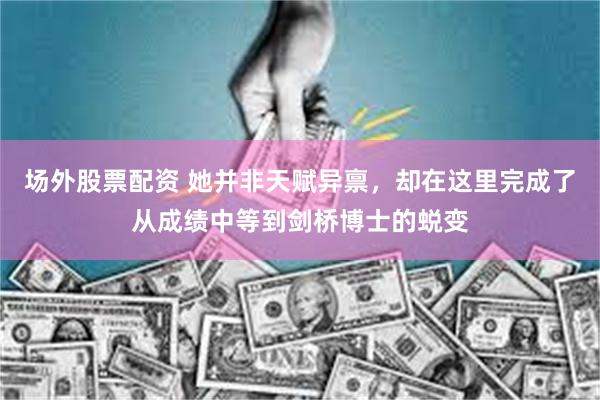 场外股票配资 她并非天赋异禀，却在这里完成了从成绩中等到剑桥博士的蜕变