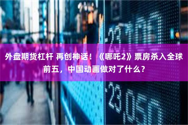 外盘期货杠杆 再创神话！《哪吒2》票房杀入全球前五，中国动画做对了什么？
