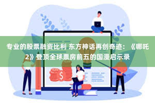 专业的股票融资比利 东方神话再创奇迹：《哪吒2》登顶全球票房前五的国漫启示录