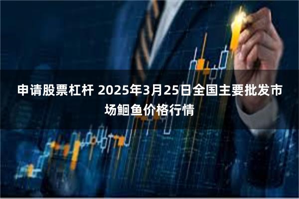 申请股票杠杆 2025年3月25日全国主要批发市场鮰鱼价格行情