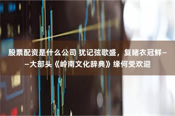 股票配资是什么公司 犹记弦歌盛，复睹衣冠鲜——大部头《岭南文化辞典》缘何受欢迎