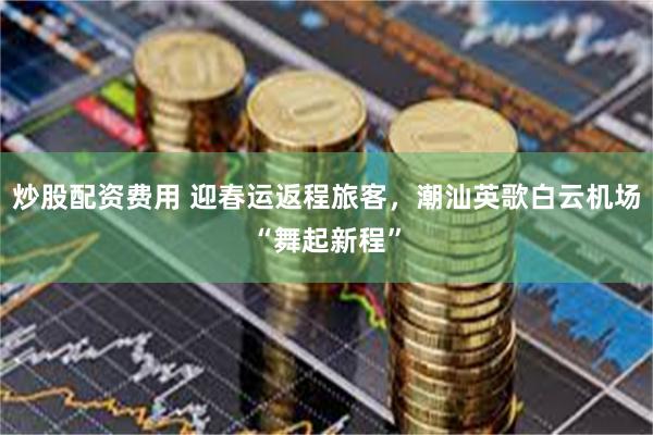 炒股配资费用 迎春运返程旅客，潮汕英歌白云机场“舞起新程”