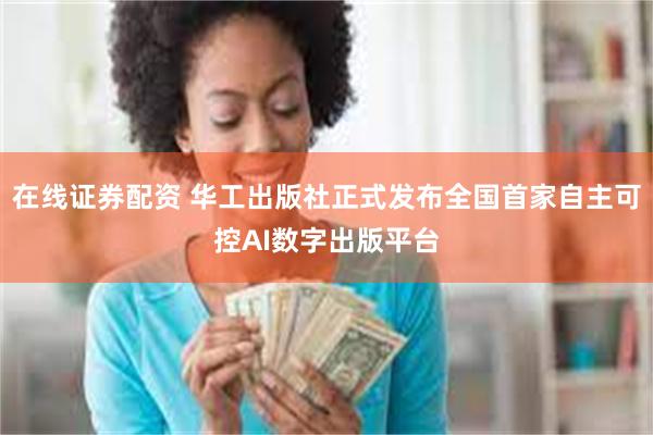 在线证券配资 华工出版社正式发布全国首家自主可控AI数字出版平台