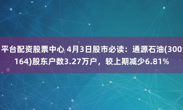 平台配资股票中心 4月3日股市必读：通源石油(300164)股东户数3.27万户，较上期减少6.81%