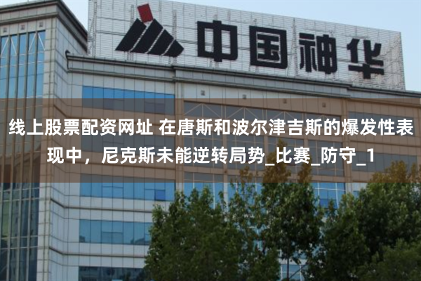 线上股票配资网址 在唐斯和波尔津吉斯的爆发性表现中，尼克斯未能逆转局势_比赛_防守_1