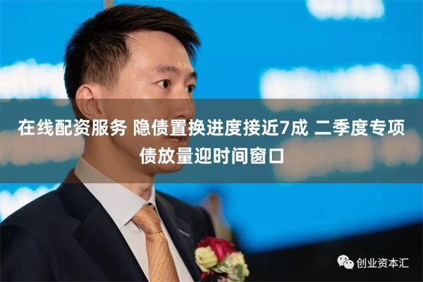 在线配资服务 隐债置换进度接近7成 二季度专项债放量迎时间窗口