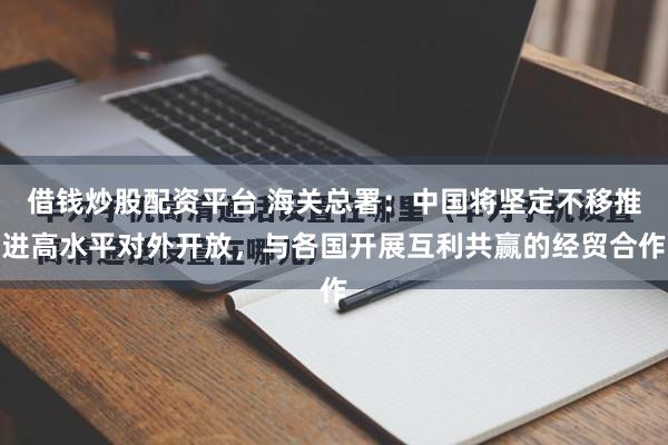 借钱炒股配资平台 海关总署：中国将坚定不移推进高水平对外开放，与各国开展互利共赢的经贸合作