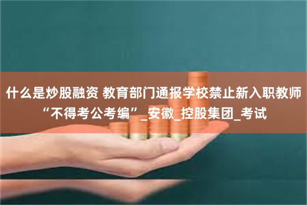 什么是炒股融资 教育部门通报学校禁止新入职教师“不得考公考编”_安徽_控股集团_考试