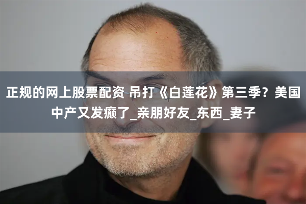 正规的网上股票配资 吊打《白莲花》第三季？美国中产又发癫了_亲朋好友_东西_妻子