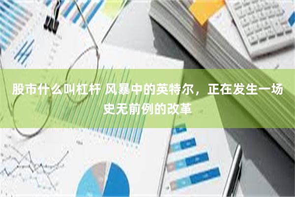 股市什么叫杠杆 风暴中的英特尔，正在发生一场史无前例的改革