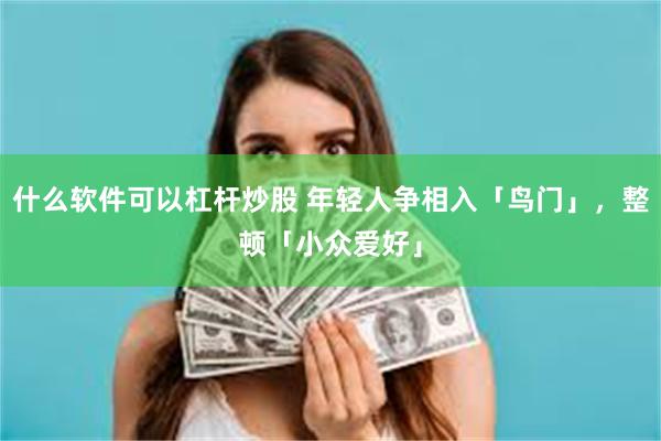 什么软件可以杠杆炒股 年轻人争相入「鸟门」，整顿「小众爱好」