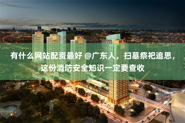 有什么网站配资最好 @广东人，扫墓祭祀追思，这份消防安全知识一定要查收