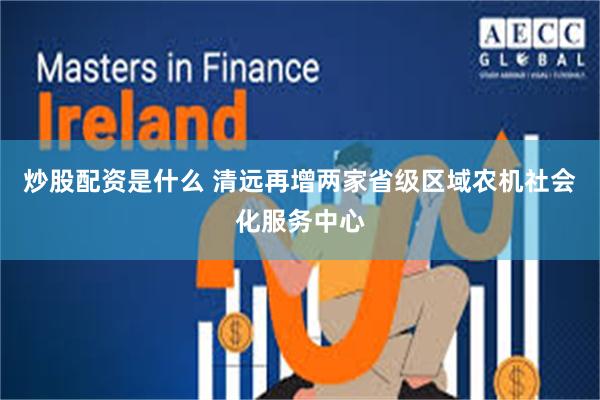 炒股配资是什么 清远再增两家省级区域农机社会化服务中心