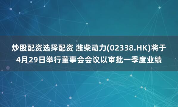 炒股配资选择配资 潍柴动力(02338.HK)将于4月29日举行董事会会议以审批一季度业绩