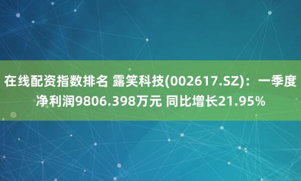 在线配资指数排名 露笑科技(002617.SZ)：一季度净利润9806.398万元 同比增长21.95%