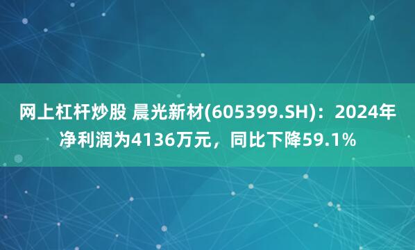 网上杠杆炒股 晨光新材(605399.SH)：2024年净利润为4136万元，同比下降59.1%