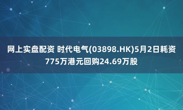 网上实盘配资 时代电气(03898.HK)5月2日耗资775万港元回购24.69万股