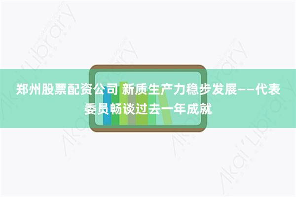 郑州股票配资公司 新质生产力稳步发展——代表委员畅谈过去一年成就