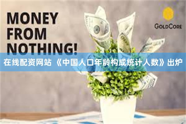 在线配资网站 《中国人口年龄构成统计人数》出炉