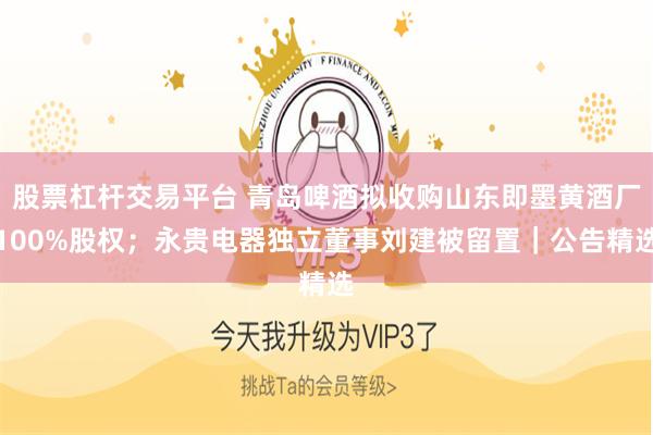 股票杠杆交易平台 青岛啤酒拟收购山东即墨黄酒厂100%股权；永贵电器独立董事刘建被留置｜公告精选