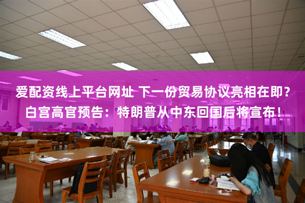 爱配资线上平台网址 下一份贸易协议亮相在即？白宫高官预告：特朗普从中东回国后将宣布！