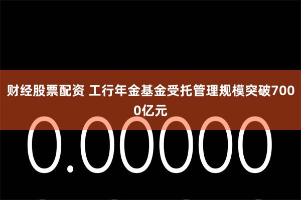 财经股票配资 工行年金基金受托管理规模突破7000亿元