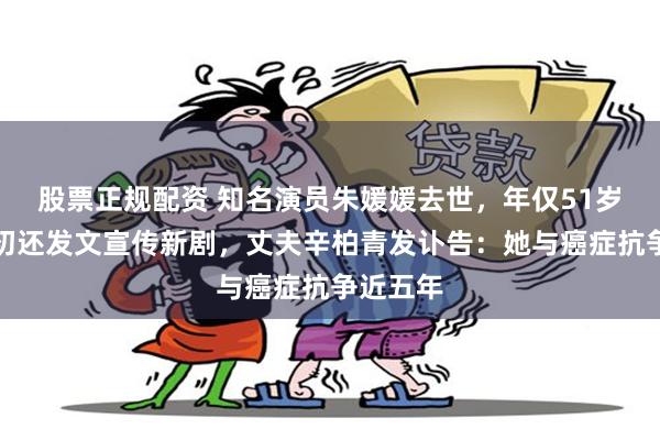 股票正规配资 知名演员朱媛媛去世，年仅51岁！五月初还发文宣传新剧，丈夫辛柏青发讣告：她与癌症抗争近五年
