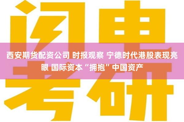 西安期货配资公司 时报观察 宁德时代港股表现亮眼 国际资本“拥抱”中国资产