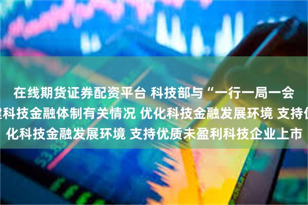 在线期货证券配资平台 科技部与“一行一局一会”有关负责人介绍构建科技金融体制有关情况 优化科技金融发展环境 支持优质未盈利科技企业上市