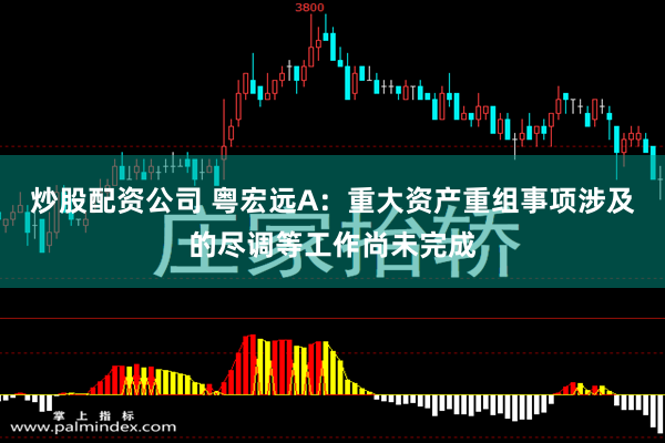炒股配资公司 粤宏远A：重大资产重组事项涉及的尽调等工作尚未完成