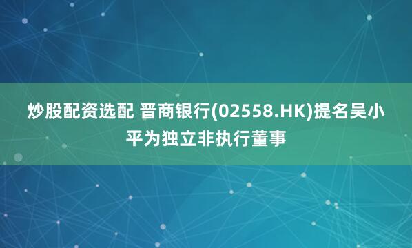 炒股配资选配 晋商银行(02558.HK)提名吴小平为独立非执行董事