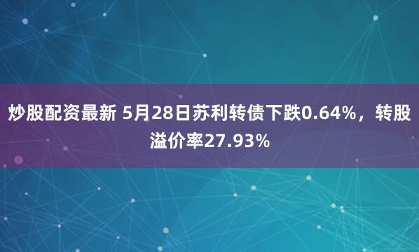 炒股配资最新 5月28日苏利转债下跌0.64%，转股溢价率27.93%