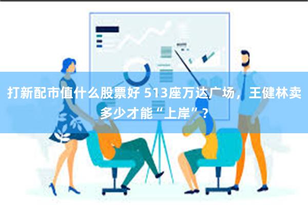 打新配市值什么股票好 513座万达广场，王健林卖多少才能“上岸”？