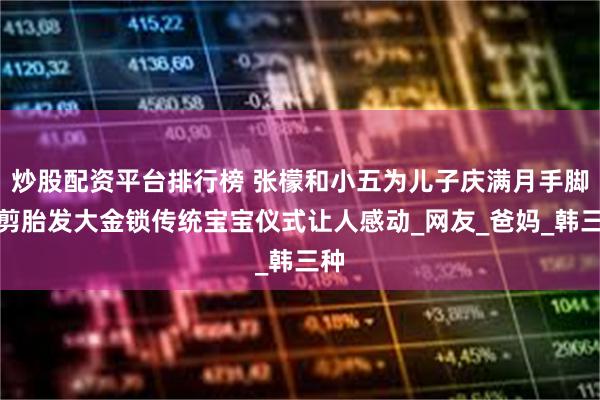 炒股配资平台排行榜 张檬和小五为儿子庆满月手脚印剪胎发大金锁传统宝宝仪式让人感动_网友_爸妈_韩三种