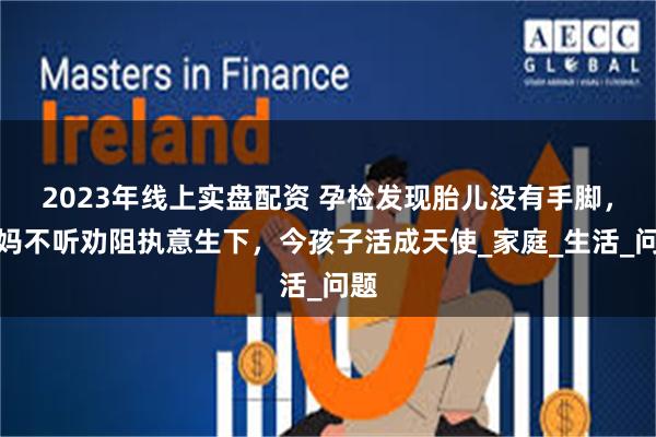 2023年线上实盘配资 孕检发现胎儿没有手脚，妈妈不听劝阻执意生下，今孩子活成天使_家庭_生活_问题