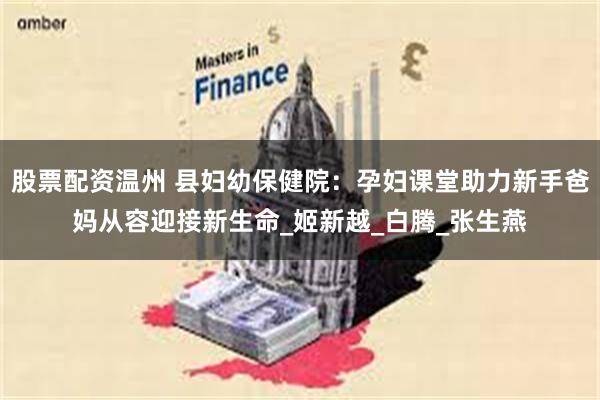 股票配资温州 县妇幼保健院：孕妇课堂助力新手爸妈从容迎接新生命_姬新越_白腾_张生燕