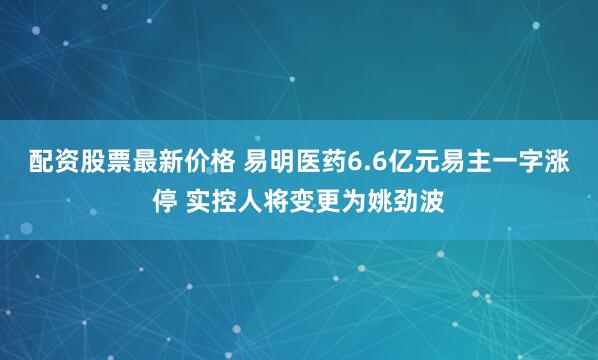 配资股票最新价格 易明医药6.6亿元易主一字涨停 实控人将变更为姚劲波
