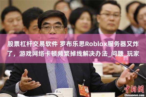股票杠杆交易软件 罗布乐思Roblox服务器又炸了，游戏网络卡顿频繁掉线解决办法_问题_玩家