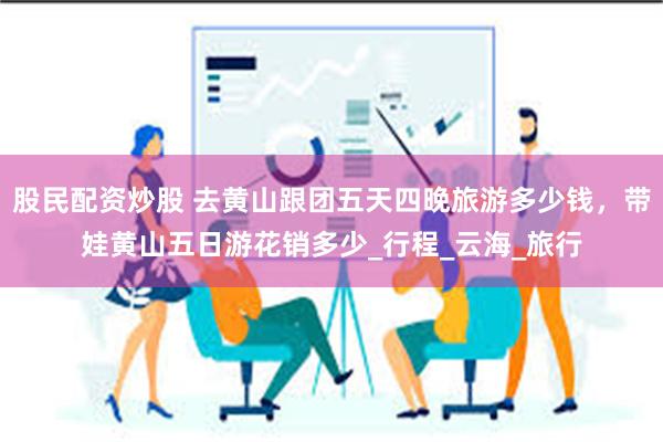 股民配资炒股 去黄山跟团五天四晚旅游多少钱，带娃黄山五日游花销多少_行程_云海_旅行