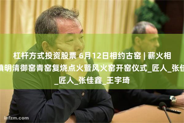杠杆方式投资股票 6月12日相约古窑 | 薪火相传——景德镇明清御窑青窑复烧点火暨风火窑开窑仪式_匠人_张佳鑫_王宇琦