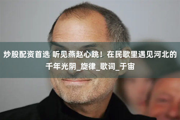 炒股配资首选 听见燕赵心跳！在民歌里遇见河北的千年光阴_旋律_歌词_于宙