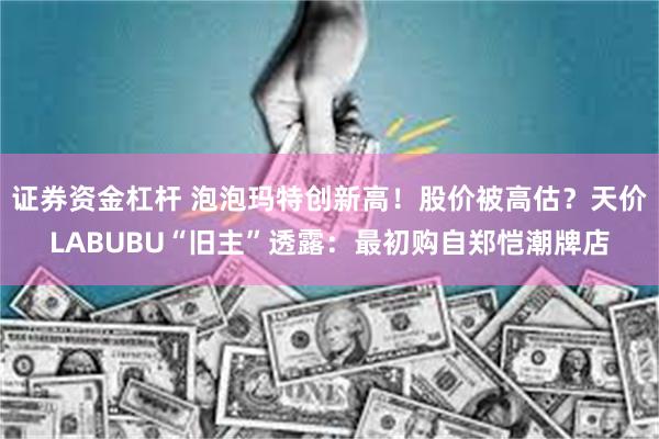 证券资金杠杆 泡泡玛特创新高！股价被高估？天价LABUBU“旧主”透露：最初购自郑恺潮牌店