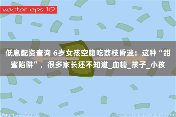 低息配资查询 6岁女孩空腹吃荔枝昏迷：这种“甜蜜陷阱”，很多家长还不知道_血糖_孩子_小孩