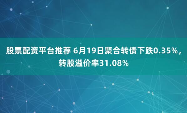 股票配资平台推荐 6月19日聚合转债下跌0.35%，转股溢价率31.08%