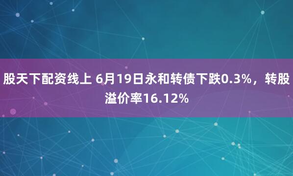 股天下配资线上 6月19日永和转债下跌0.3%，转股溢价率16.12%