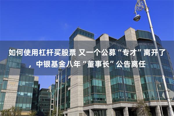 如何使用杠杆买股票 又一个公募“专才”离开了，中银基金八年“董事长”公告离任