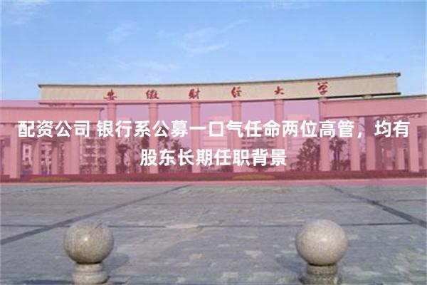 配资公司 银行系公募一口气任命两位高管，均有股东长期任职背景