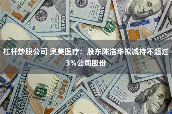 杠杆炒股公司 奥美医疗：股东陈浩华拟减持不超过3%公司股份